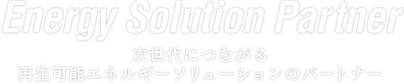 Energy Solution Partner 次世代につながる 再生可能エネルギーソリューションのパートナー